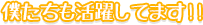 僕たちも活躍してます!!