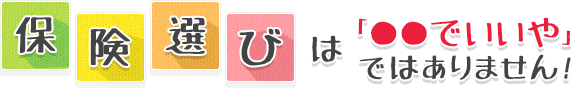 保険選びは「◯◯でいいや」ではありません