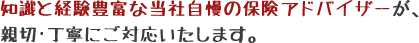 知識と経験豊富な当社自慢の保険アドバイザーが、親切･丁寧にご対応いたします。